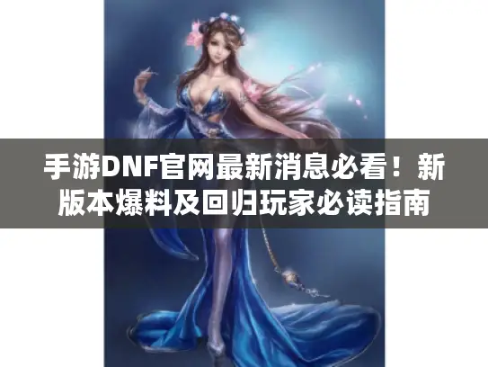 手游DNF官网最新消息必看！新版本爆料及回归玩家必读指南