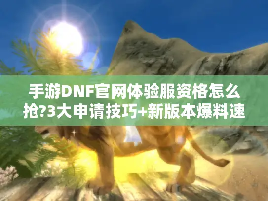 手游DNF官网体验服资格怎么抢?3大申请技巧+新版本爆料速看