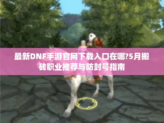 最新DNF手游官网下载入口在哪?5月搬砖职业推荐与防封号指南