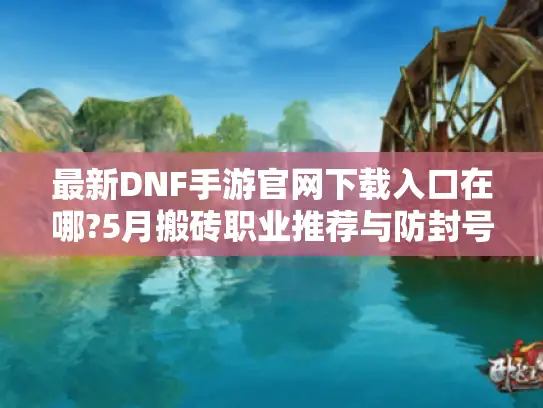 最新DNF手游官网下载入口在哪?5月搬砖职业推荐与防封号指南