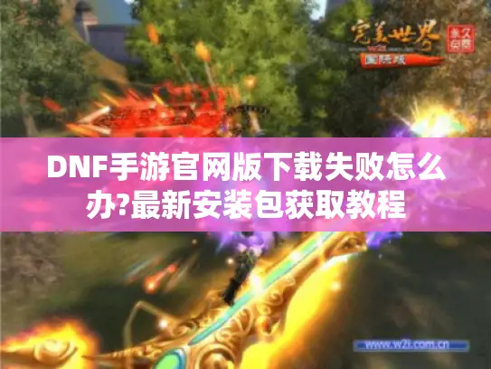 DNF手游官网版下载失败怎么办?最新安装包获取教程