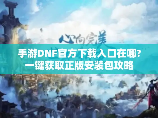 手游DNF官方下载入口在哪?一键获取正版安装包攻略