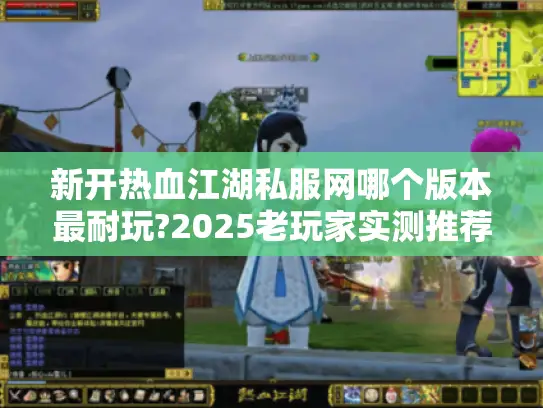 新开热血江湖私服网哪个版本最耐玩?2025老玩家实测推荐