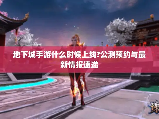 地下城手游什么时候上线?公测预约与最新情报速递