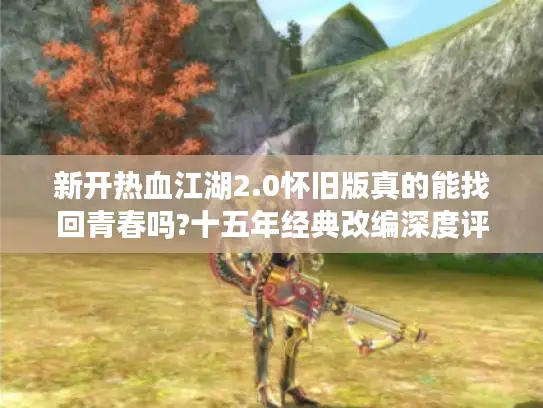 新开热血江湖2.0怀旧版真的能找回青春吗?十五年经典改编深度评测 新开热血江湖2.0怀旧版真的能找回青春吗?十五年经典改编深度评测