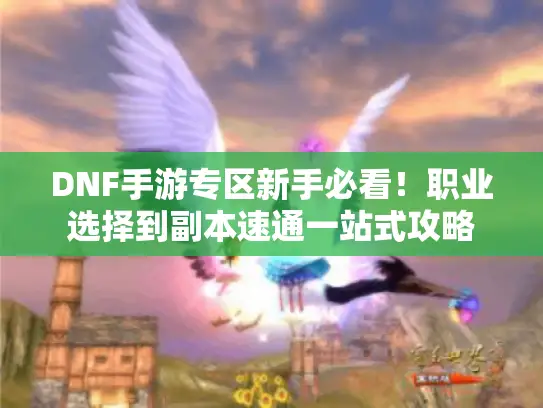 DNF手游专区新手必看！职业选择到副本速通一站式攻略