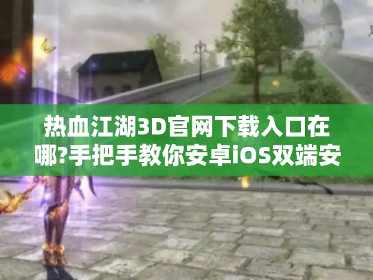 热血江湖3D官网下载入口在哪?手把手教你安卓iOS双端安装