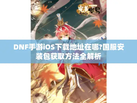 DNF手游iOS下载地址在哪?国服安装包获取方法全解析 DNF手游iOS下载地址在哪?国服安装包获取方法全解析