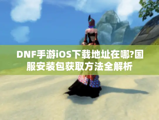 DNF手游iOS下载地址在哪?国服安装包获取方法全解析 DNF手游iOS下载地址在哪?国服安装包获取方法全解析