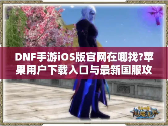 DNF手游iOS版官网在哪找?苹果用户下载入口与最新国服攻略整合