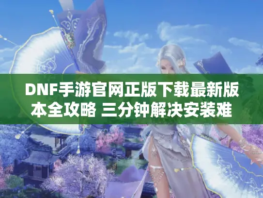 DNF手游官网正版下载最新版本全攻略 三分钟解决安装难题