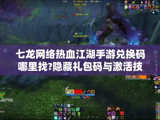 七龙网络热血江湖手游兑换码哪里找?隐藏礼包码与激活技巧全公开