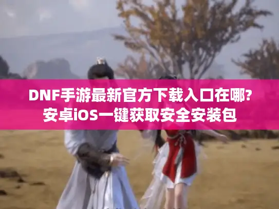 DNF手游最新官方下载入口在哪?安卓iOS一键获取安全安装包