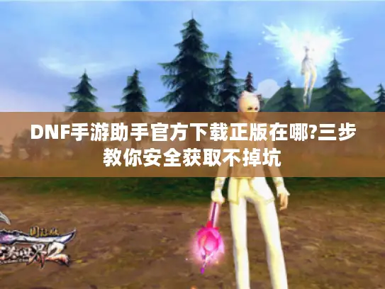 DNF手游助手官方下载正版在哪?三步教你安全获取不掉坑 DNF手游助手官方下载正版在哪?三步教你安全获取不掉坑
