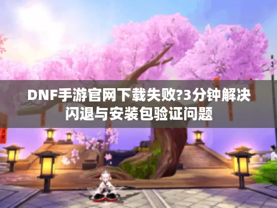 DNF手游官网下载失败?3分钟解决闪退与安装包验证问题 DNF手游官网下载失败?3分钟解决闪退与安装包验证问题