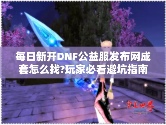 每日新开DNF公益服发布网成套怎么找?玩家必看避坑指南 每日新开DNF公益服发布网成套怎么找?玩家必看避坑指南