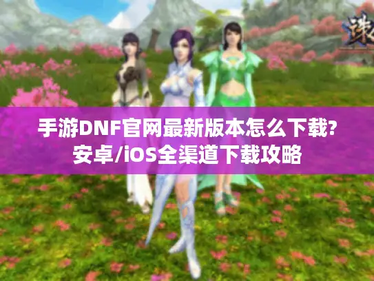 手游DNF官网最新版本怎么下载?安卓/iOS全渠道下载攻略 手游DNF官网最新版本怎么下载?安卓/iOS全渠道下载攻略