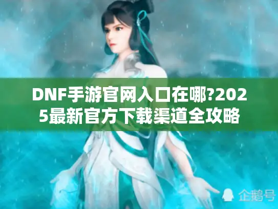 DNF手游官网入口在哪?2025最新官方下载渠道全攻略