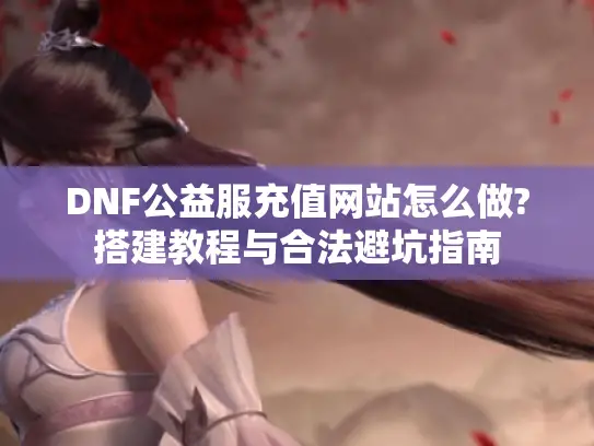 DNF公益服充值网站怎么做?搭建教程与合法避坑指南