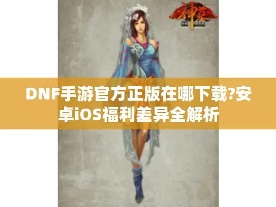 DNF手游官方正版在哪下载?安卓iOS福利差异全解析