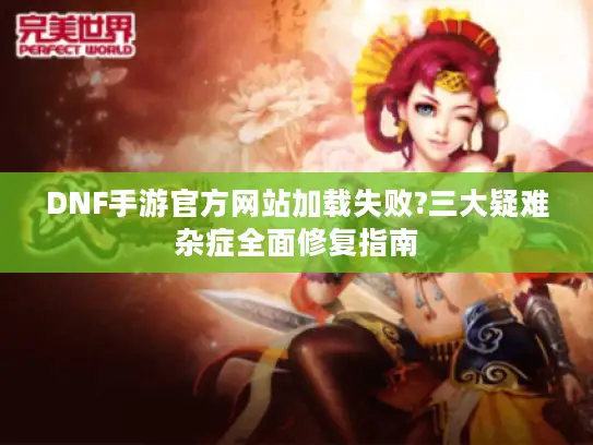 DNF手游官方网站加载失败?三大疑难杂症全面修复指南