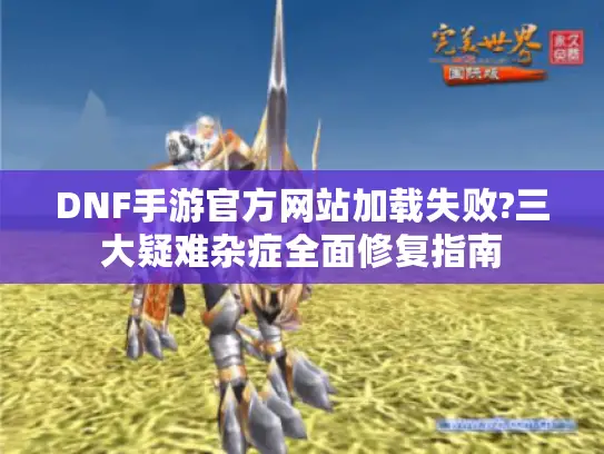 DNF手游官方网站加载失败?三大疑难杂症全面修复指南