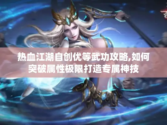 热血江湖自创优等武功攻略,如何突破属性极限打造专属神技