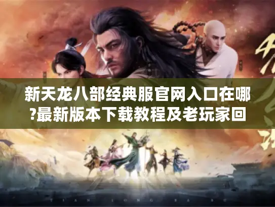 新天龙八部经典服官网入口在哪?最新版本下载教程及老玩家回归指南