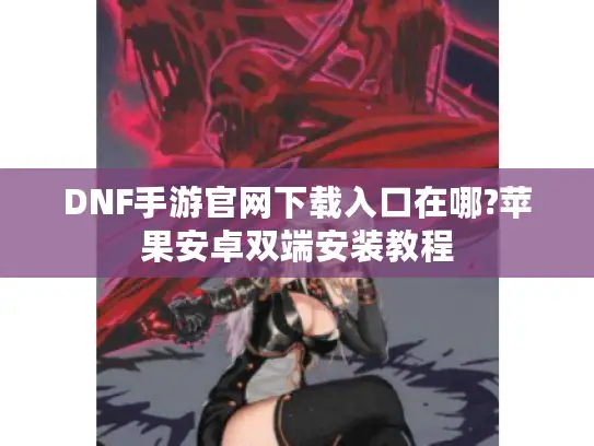 DNF手游官网下载入口在哪?苹果安卓双端安装教程