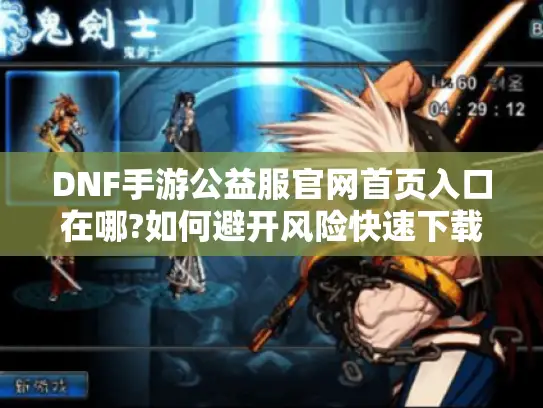 DNF手游公益服官网首页入口在哪?如何避开风险快速下载