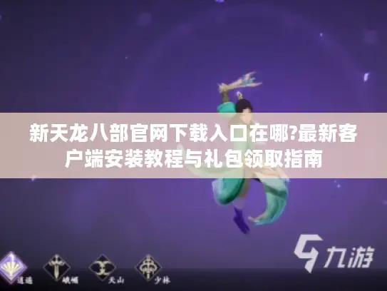 新天龙八部官网下载入口在哪?最新客户端安装教程与礼包领取指南