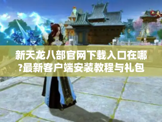 新天龙八部官网下载入口在哪?最新客户端安装教程与礼包领取指南