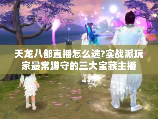 天龙八部直播怎么选?实战派玩家最常蹲守的三大宝藏主播