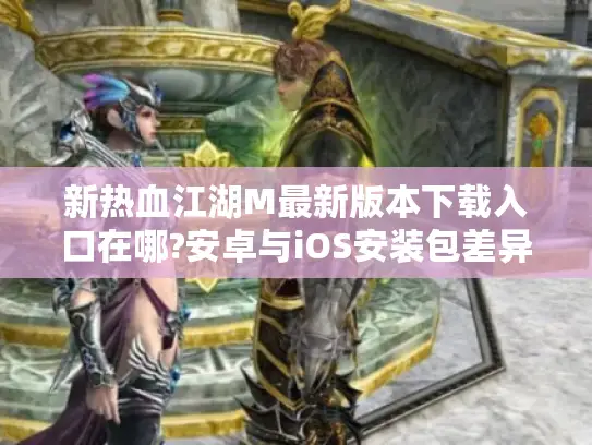新热血江湖M最新版本下载入口在哪?安卓与iOS安装包差异大吗