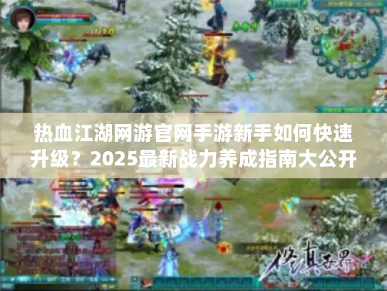 热血江湖网游官网手游新手如何快速升级？2025最新战力养成指南大公开