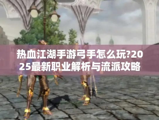 热血江湖手游弓手怎么玩?2025最新职业解析与流派攻略