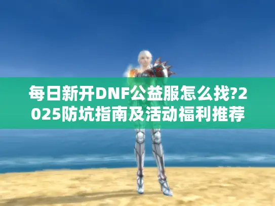 每日新开DNF公益服怎么找?2025防坑指南及活动福利推荐