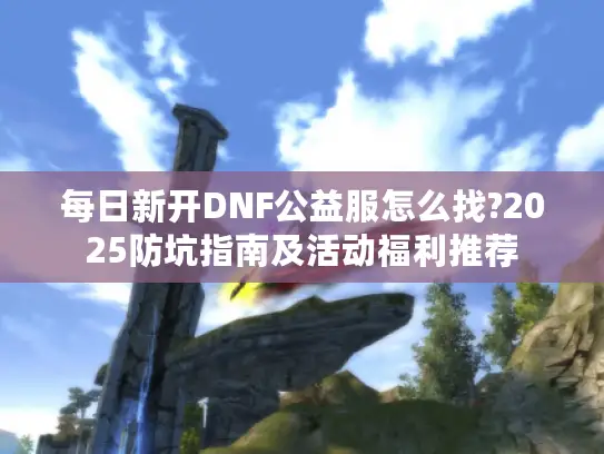 每日新开DNF公益服怎么找?2025防坑指南及活动福利推荐