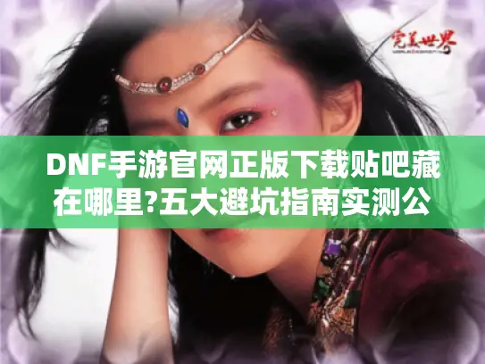 DNF手游官网正版下载贴吧藏在哪里?五大避坑指南实测公开