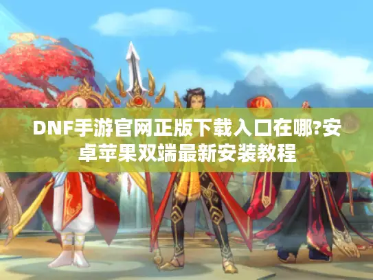 DNF手游官网正版下载入口在哪?安卓苹果双端最新安装教程