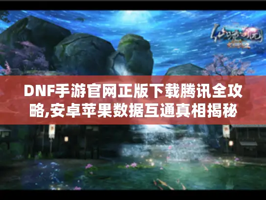 DNF手游官网正版下载腾讯全攻略,安卓苹果数据互通真相揭秘