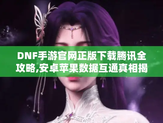 DNF手游官网正版下载腾讯全攻略,安卓苹果数据互通真相揭秘