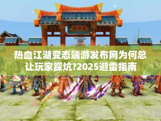 热血江湖变态端游发布网为何总让玩家踩坑?2025避雷指南