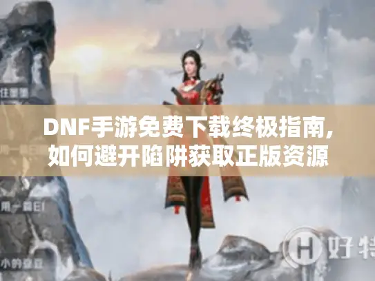 DNF手游免费下载终极指南,如何避开陷阱获取正版资源 DNF手游免费下载终极指南,如何避开陷阱获取正版资源