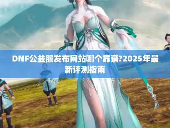 DNF公益服发布网站哪个靠谱?2025年最新评测指南 DNF公益服发布网站哪个靠谱?2025年最新评测指南