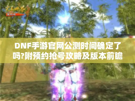 DNF手游官网公测时间确定了吗?附预约抢号攻略及版本前瞻 DNF手游官网公测时间确定了吗?附预约抢号攻略及版本前瞻
