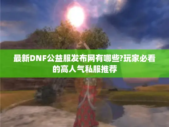 最新DNF公益服发布网有哪些?玩家必看的高人气私服推荐