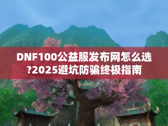 DNF100公益服发布网怎么选?2025避坑防骗终极指南