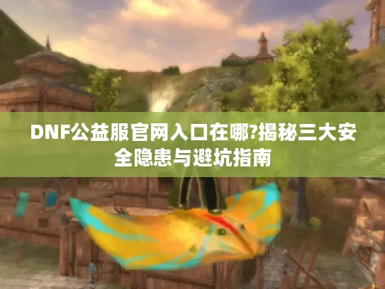 DNF公益服官网入口在哪?揭秘三大安全隐患与避坑指南