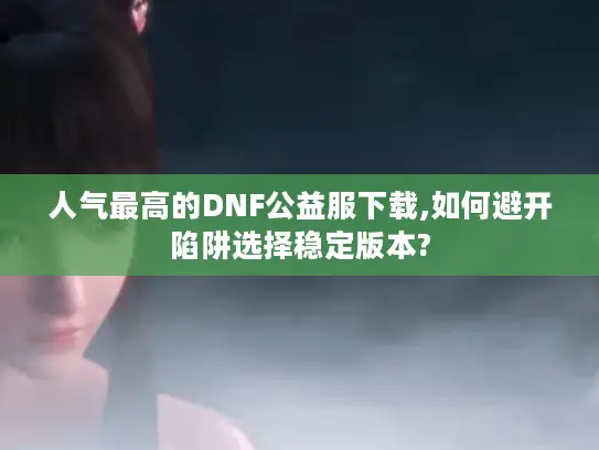 人气最高的DNF公益服下载,如何避开陷阱选择稳定版本?